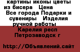 картины,иконы,цветы из бисера › Цена ­ 2 000 - Все города Подарки и сувениры » Изделия ручной работы   . Карелия респ.,Петрозаводск г.